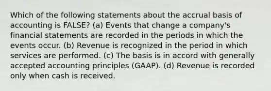 Which of the following statements about the accrual basis of accounting is FALSE? (a) Events that change a company's <a href='https://www.questionai.com/knowledge/kFBJaQCz4b-financial-statements' class='anchor-knowledge'>financial statements</a> are recorded in the periods in which the events occur. (b) Revenue is recognized in the period in which services are performed. (c) The basis is in accord with <a href='https://www.questionai.com/knowledge/kwjD9YtMH2-generally-accepted-accounting-principles' class='anchor-knowledge'>generally accepted accounting principles</a> (GAAP). (d) Revenue is recorded only when cash is received.