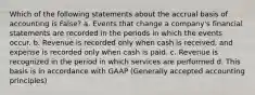 Which of the following statements about the accrual basis of accounting is False? a. Events that change a company's financial statements are recorded in the periods in which the events occur. b. Revenue is recorded only when cash is received, and expense is recorded only when cash is paid. c. Revenue is recognized in the period in which services are performed d. This basis is in accordance with GAAP (Generally accepted accounting principles)