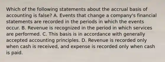 Which of the following statements about the accrual basis of accounting is false? A. Events that change a company's financial statements are recorded in the periods in which the events occur. B. Revenue is recognized in the period in which services are performed. C. This basis is in accordance with generally accepted accounting principles. D. Revenue is recorded only when cash is received, and expense is recorded only when cash is paid.