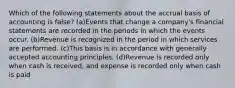 Which of the following statements about the accrual basis of accounting is false? (a)Events that change a company's financial statements are recorded in the periods in which the events occur. (b)Revenue is recognized in the period in which services are performed. (c)This basis is in accordance with generally accepted accounting principles. (d)Revenue is recorded only when cash is received, and expense is recorded only when cash is paid