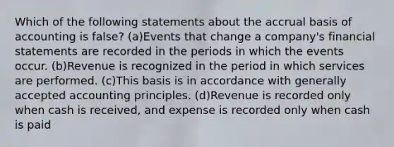 Which of the following statements about the accrual basis of accounting is false? (a)Events that change a company's financial statements are recorded in the periods in which the events occur. (b)Revenue is recognized in the period in which services are performed. (c)This basis is in accordance with generally accepted accounting principles. (d)Revenue is recorded only when cash is received, and expense is recorded only when cash is paid