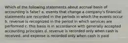 Which of the following statements about accrual basis of accounting is false? a. events that change a company's financial statements are recorded in the periods in which the events occur b. revenue is recognized in the period in which services are performed c. this basis is in accordance with generally accepted accounting principles d. revenue is recorded only when cash is received, and expense is recorded only when cash is paid