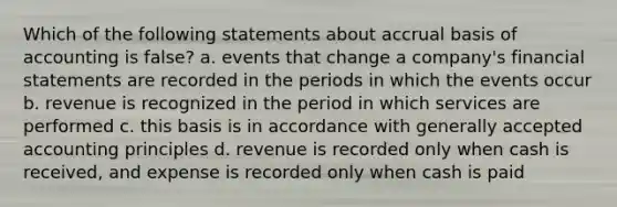 Which of the following statements about accrual basis of accounting is false? a. events that change a company's financial statements are recorded in the periods in which the events occur b. revenue is recognized in the period in which services are performed c. this basis is in accordance with generally accepted accounting principles d. revenue is recorded only when cash is received, and expense is recorded only when cash is paid