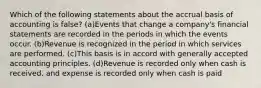 Which of the following statements about the accrual basis of accounting is false? (a)Events that change a company's financial statements are recorded in the periods in which the events occur. (b)Revenue is recognized in the period in which services are performed. (c)This basis is in accord with generally accepted accounting principles. (d)Revenue is recorded only when cash is received, and expense is recorded only when cash is paid