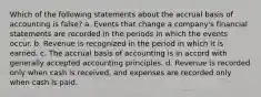 Which of the following statements about the accrual basis of accounting is false? a. Events that change a company's financial statements are recorded in the periods in which the events occur. b. Revenue is recognized in the period in which it is earned. c. The accrual basis of accounting is in accord with generally accepted accounting principles. d. Revenue is recorded only when cash is received, and expenses are recorded only when cash is paid.