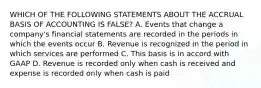 WHICH OF THE FOLLOWING STATEMENTS ABOUT THE ACCRUAL BASIS OF ACCOUNTING IS FALSE? A. Events that change a company's financial statements are recorded in the periods in which the events occur B. Revenue is recognized in the period in which services are performed C. This basis is in accord with GAAP D. Revenue is recorded only when cash is received and expense is recorded only when cash is paid