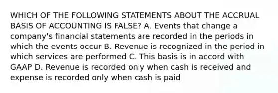 WHICH OF THE FOLLOWING STATEMENTS ABOUT THE ACCRUAL BASIS OF ACCOUNTING IS FALSE? A. Events that change a company's financial statements are recorded in the periods in which the events occur B. Revenue is recognized in the period in which services are performed C. This basis is in accord with GAAP D. Revenue is recorded only when cash is received and expense is recorded only when cash is paid