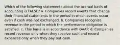 Which of the following statements about the accrual basis of accounting is FALSE? a. Companies record events that change their financial statements in the period in which events occur, even if cash was not exchanged. b. Companies recognize revenue in the period in which the performance obligation is satisfied. c. This basis is in accordance with GAAP. d. Companies record revenue only when they receive cash and record expenses only when they pay out cash.