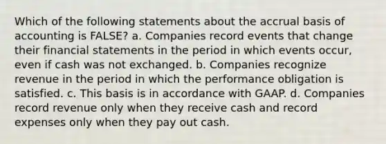 Which of the following statements about the accrual basis of accounting is FALSE? a. Companies record events that change their <a href='https://www.questionai.com/knowledge/kFBJaQCz4b-financial-statements' class='anchor-knowledge'>financial statements</a> in the period in which events occur, even if cash was not exchanged. b. Companies recognize revenue in the period in which the performance obligation is satisfied. c. This basis is in accordance with GAAP. d. Companies record revenue only when they receive cash and record expenses only when they pay out cash.