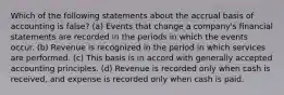 Which of the following statements about the accrual basis of accounting is false? (a) Events that change a company's financial statements are recorded in the periods in which the events occur. (b) Revenue is recognized in the period in which services are performed. (c) This basis is in accord with generally accepted accounting principles. (d) Revenue is recorded only when cash is received, and expense is recorded only when cash is paid.