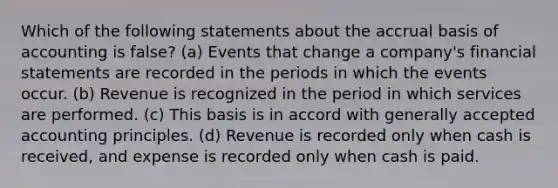 Which of the following statements about the accrual basis of accounting is false? (a) Events that change a company's financial statements are recorded in the periods in which the events occur. (b) Revenue is recognized in the period in which services are performed. (c) This basis is in accord with generally accepted accounting principles. (d) Revenue is recorded only when cash is received, and expense is recorded only when cash is paid.