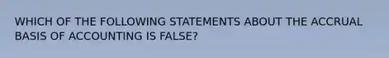 WHICH OF THE FOLLOWING STATEMENTS ABOUT THE ACCRUAL BASIS OF ACCOUNTING IS FALSE?