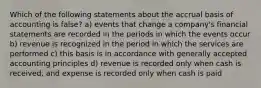 Which of the following statements about the accrual basis of accounting is false? a) events that change a company's financial statements are recorded in the periods in which the events occur b) revenue is recognized in the period in which the services are performed c) this basis is in accordance with generally accepted accounting principles d) revenue is recorded only when cash is received, and expense is recorded only when cash is paid