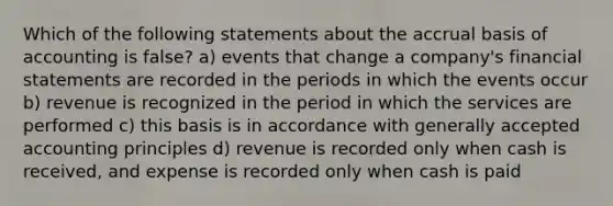 Which of the following statements about the accrual basis of accounting is false? a) events that change a company's financial statements are recorded in the periods in which the events occur b) revenue is recognized in the period in which the services are performed c) this basis is in accordance with generally accepted accounting principles d) revenue is recorded only when cash is received, and expense is recorded only when cash is paid