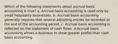 Which of the following statements about accrual basis accounting is true? a. Accrual basis accounting is used only by small hospitality businesses. b. Accrual basis accounting generally requires that several adjusting entries be recorded at the end of the accounting period. c. Accrual basis accounting is reflected on the statement of cash flows. d.Accrual basis accounting allows a business to show greater profits than cash basis accounting.