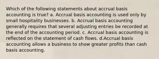 Which of the following statements about accrual basis accounting is true? a. Accrual basis accounting is used only by small hospitality businesses. b. Accrual basis accounting generally requires that several adjusting entries be recorded at the end of the accounting period. c. Accrual basis accounting is reflected on the statement of cash flows. d.Accrual basis accounting allows a business to show greater profits than cash basis accounting.