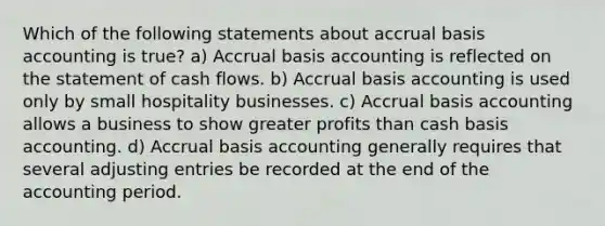 Which of the following statements about accrual basis accounting is true? a) Accrual basis accounting is reflected on the statement of cash flows. b) Accrual basis accounting is used only by small hospitality businesses. c) Accrual basis accounting allows a business to show greater profits than cash basis accounting. d) Accrual basis accounting generally requires that several adjusting entries be recorded at the end of the accounting period.