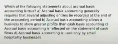 Which of the following statements about accrual basis accounting is true? a) Accrual basis accounting generally requires that several adjusting entries be recorded at the end of the accounting period b) Accrual basis accounting allows a business to show greater profits than cash basis accounting c) Accrual basis accounting is reflected on the statement of cash flows d) Accrual basis accounting is used only by small hospitality businesses