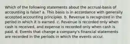 Which of the following statements about the accrual-basis of accounting is false? a. This basis is in accordance with generally accepted accounting principles. b. Revenue is recognized in the period in which it is earned. c. Revenue is recorded only when cash is received, and expense is recorded only when cash is paid. d. Events that change a company's financial statements are recorded in the periods in which the events occur.