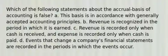 Which of the following statements about the accrual-basis of accounting is false? a. This basis is in accordance with generally accepted accounting principles. b. Revenue is recognized in the period in which it is earned. c. Revenue is recorded only when cash is received, and expense is recorded only when cash is paid. d. Events that change a company's financial statements are recorded in the periods in which the events occur.