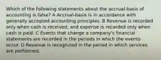 Which of the following statements about the accrual-basis of accounting is false? A Accrual-basis is in accordance with generally accepted accounting principles. B Revenue is recorded only when cash is received, and expense is recorded only when cash is paid. C Events that change a company's financial statements are recorded in the periods in which the events occur. D Revenue is recognized in the period in which services are performed.