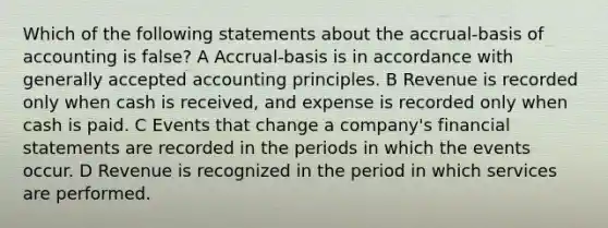 Which of the following statements about the accrual-basis of accounting is false? A Accrual-basis is in accordance with <a href='https://www.questionai.com/knowledge/kwjD9YtMH2-generally-accepted-accounting-principles' class='anchor-knowledge'>generally accepted accounting principles</a>. B Revenue is recorded only when cash is received, and expense is recorded only when cash is paid. C Events that change a company's <a href='https://www.questionai.com/knowledge/kFBJaQCz4b-financial-statements' class='anchor-knowledge'>financial statements</a> are recorded in the periods in which the events occur. D Revenue is recognized in the period in which services are performed.