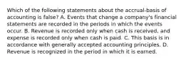 Which of the following statements about the accrual-basis of accounting is false? A. Events that change a company's financial statements are recorded in the periods in which the events occur. B. Revenue is recorded only when cash is received, and expense is recorded only when cash is paid. C. This basis is in accordance with generally accepted accounting principles. D. Revenue is recognized in the period in which it is earned.