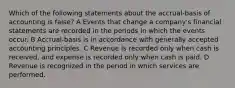 Which of the following statements about the accrual-basis of accounting is false? A Events that change a company's financial statements are recorded in the periods in which the events occur. B Accrual-basis is in accordance with generally accepted accounting principles. C Revenue is recorded only when cash is received, and expense is recorded only when cash is paid. D Revenue is recognized in the period in which services are performed.