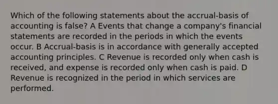 Which of the following statements about the accrual-basis of accounting is false? A Events that change a company's financial statements are recorded in the periods in which the events occur. B Accrual-basis is in accordance with generally accepted accounting principles. C Revenue is recorded only when cash is received, and expense is recorded only when cash is paid. D Revenue is recognized in the period in which services are performed.