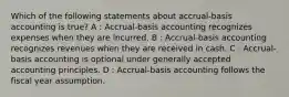 Which of the following statements about accrual-basis accounting is true? A : Accrual-basis accounting recognizes expenses when they are incurred. B : Accrual-basis accounting recognizes revenues when they are received in cash. C : Accrual-basis accounting is optional under generally accepted accounting principles. D : Accrual-basis accounting follows the fiscal year assumption.