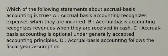 Which of the following statements about accrual-basis accounting is true? A : Accrual-basis accounting recognizes expenses when they are incurred. B : Accrual-basis accounting recognizes revenues when they are received in cash. C : Accrual-basis accounting is optional under generally accepted accounting principles. D : Accrual-basis accounting follows the fiscal year assumption.