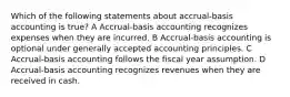 Which of the following statements about accrual-basis accounting is true? A Accrual-basis accounting recognizes expenses when they are incurred. B Accrual-basis accounting is optional under generally accepted accounting principles. C Accrual-basis accounting follows the fiscal year assumption. D Accrual-basis accounting recognizes revenues when they are received in cash.