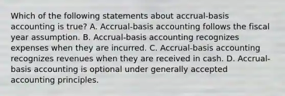 Which of the following statements about accrual-basis accounting is true? A. Accrual-basis accounting follows the fiscal year assumption. B. Accrual-basis accounting recognizes expenses when they are incurred. C. Accrual-basis accounting recognizes revenues when they are received in cash. D. Accrual-basis accounting is optional under generally accepted accounting principles.