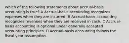 Which of the following statements about accrual-basis accounting is true? A Accrual-basis accounting recognizes expenses when they are incurred. B Accrual-basis accounting recognizes revenues when they are received in cash. C Accrual-basis accounting is optional under generally accepted accounting principles. D Accrual-basis accounting follows the fiscal year assumption.