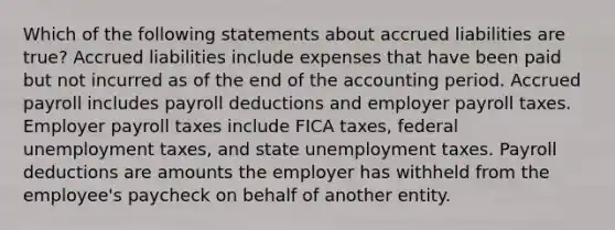 Which of the following statements about accrued liabilities are true? Accrued liabilities include expenses that have been paid but not incurred as of the end of the accounting period. Accrued payroll includes payroll deductions and employer payroll taxes. Employer payroll taxes include FICA taxes, federal unemployment taxes, and state unemployment taxes. Payroll deductions are amounts the employer has withheld from the employee's paycheck on behalf of another entity.