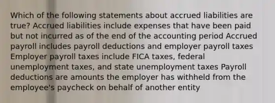 Which of the following statements about accrued liabilities are true? Accrued liabilities include expenses that have been paid but not incurred as of the end of the accounting period Accrued payroll includes payroll deductions and employer payroll taxes Employer payroll taxes include FICA taxes, federal unemployment taxes, and state unemployment taxes Payroll deductions are amounts the employer has withheld from the employee's paycheck on behalf of another entity