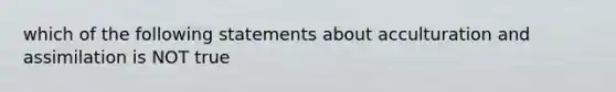 which of the following statements about acculturation and assimilation is NOT true