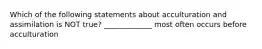 Which of the following statements about acculturation and assimilation is NOT true? _____________ most often occurs before acculturation