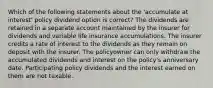 Which of the following statements about the 'accumulate at interest' policy dividend option is correct? The dividends are retained in a separate account maintained by the insurer for dividends and variable life insurance accumulations. The insurer credits a rate of interest to the dividends as they remain on deposit with the insurer. The policyowner can only withdraw the accumulated dividends and interest on the policy's anniversary date. Participating policy dividends and the interest earned on them are not taxable.