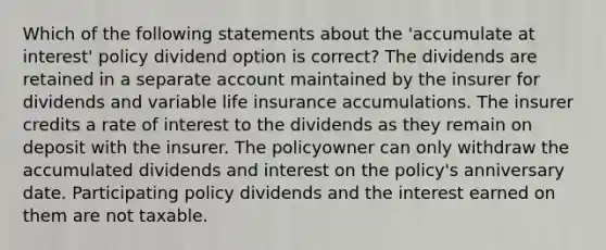 Which of the following statements about the 'accumulate at interest' policy dividend option is correct? The dividends are retained in a separate account maintained by the insurer for dividends and variable life insurance accumulations. The insurer credits a rate of interest to the dividends as they remain on deposit with the insurer. The policyowner can only withdraw the accumulated dividends and interest on the policy's anniversary date. Participating policy dividends and the interest earned on them are not taxable.