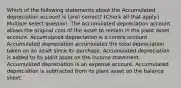 Which of the following statements about the Accumulated depreciation account is (are) correct? (Check all that apply.) Multiple select question. The Accumulated depreciation account allows the original cost of the asset to remain in the plant asset account. Accumulated depreciation is a contra account. Accumulated depreciation accumulates the total depreciation taken on an asset since its purchase. Accumulated depreciation is added to its plant asset on the income statement. Accumulated depreciation is an expense account. Accumulated depreciation is subtracted from its plant asset on the balance sheet.