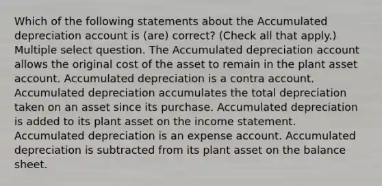 Which of the following statements about the Accumulated depreciation account is (are) correct? (Check all that apply.) Multiple select question. The Accumulated depreciation account allows the original cost of the asset to remain in the plant asset account. Accumulated depreciation is a contra account. Accumulated depreciation accumulates the total depreciation taken on an asset since its purchase. Accumulated depreciation is added to its plant asset on the income statement. Accumulated depreciation is an expense account. Accumulated depreciation is subtracted from its plant asset on the balance sheet.