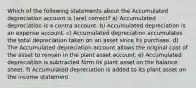 Which of the following statements about the Accumulated depreciation account is (are) correct? a) Accumulated depreciation is a contra account. b) Accumulated depreciation is an expense account. c) Accumulated depreciation accumulates the total depreciation taken on an asset since its purchase. d) The Accumulated depreciation account allows the original cost of the asset to remain in the plant asset account. e) Accumulated depreciation is subtracted form its plant asset on the balance sheet. f) Accumulated depreciation is added to its plant asset on the income statement.