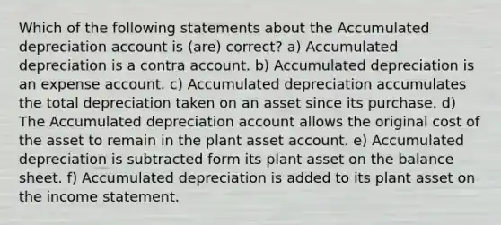 Which of the following statements about the Accumulated depreciation account is (are) correct? a) Accumulated depreciation is a contra account. b) Accumulated depreciation is an expense account. c) Accumulated depreciation accumulates the total depreciation taken on an asset since its purchase. d) The Accumulated depreciation account allows the original cost of the asset to remain in the plant asset account. e) Accumulated depreciation is subtracted form its plant asset on the balance sheet. f) Accumulated depreciation is added to its plant asset on the income statement.