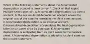 Which of the following statements about the Accumulated depreciation account is (are) correct? (Check all that apply.) Multiple select question. A.Accumulated depreciation is a contra account. B.The Accumulated depreciation account allows the original cost of the asset to remain in the plant asset account. C.Accumulated depreciation is an expense account. D.Accumulated depreciation accumulates the total depreciation taken on an asset since its purchase. E.Accumulated depreciation is subtracted from its plant asset on the balance sheet. F.Accumulated depreciation is added to its plant asset on the income statement.