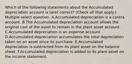 Which of the following statements about the Accumulated depreciation account is (are) correct? (Check all that apply.) Multiple select question. A.Accumulated depreciation is a contra account. B.The Accumulated depreciation account allows the original cost of the asset to remain in the plant asset account. C.Accumulated depreciation is an expense account. D.Accumulated depreciation accumulates the total depreciation taken on an asset since its purchase. E.Accumulated depreciation is subtracted from its plant asset on the balance sheet. F.Accumulated depreciation is added to its plant asset on the income statement.