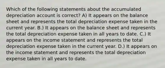 Which of the following statements about the accumulated depreciation account is correct? A) It appears on the balance sheet and represents the total depreciation expense taken in the current year. B.) It appears on the balance sheet and represents the total depreciation expense taken in all years to date. C.) It appears on the income statement and represents the total depreciation expense taken in the current year. D.) It appears on the income statement and represents the total depreciation expense taken in all years to date.