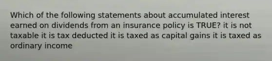 Which of the following statements about accumulated interest earned on dividends from an insurance policy is TRUE? it is not taxable it is tax deducted it is taxed as capital gains it is taxed as ordinary income