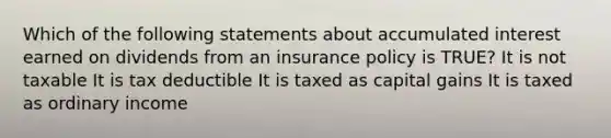 Which of the following statements about accumulated interest earned on dividends from an insurance policy is TRUE? It is not taxable It is tax deductible It is taxed as capital gains It is taxed as ordinary income