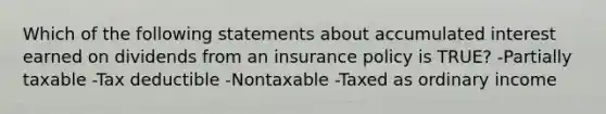 Which of the following statements about accumulated interest earned on dividends from an insurance policy is TRUE? -Partially taxable -Tax deductible -Nontaxable -Taxed as ordinary income